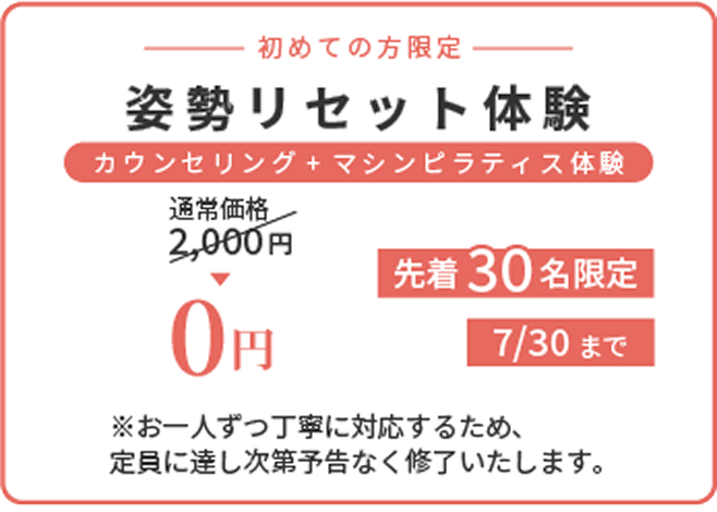 初めての方限定 姿勢リセット体験 カウンセリング＋マシンピラティス体験 通常価格2,000円が0円 先着30名限定 7/30まで ※お一人ずつ丁寧に対応するため、定員に達し次第予告なく終了いたします。