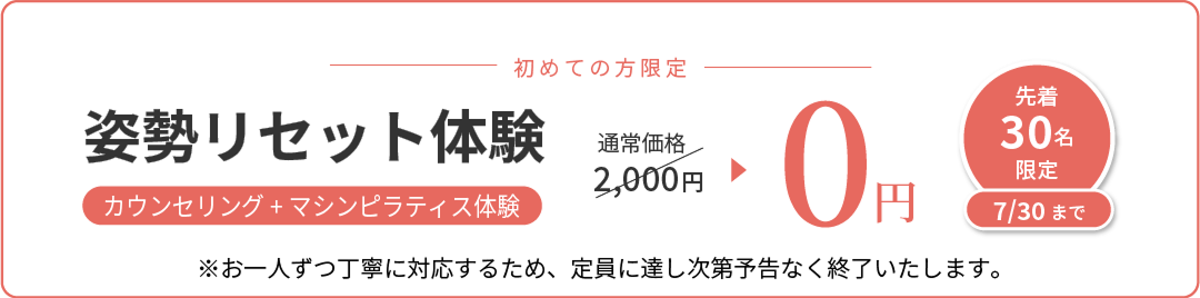 初めての方限定 姿勢リセット体験 カウンセリング＋マシンピラティス体験 通常価格2,000円が0円 先着30名限定 7/30まで ※お一人ずつ丁寧に対応するため、定員に達し次第予告なく終了いたします。