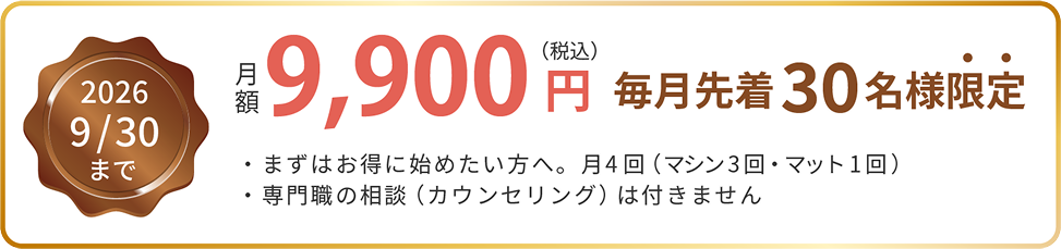 2026年9月30日まで 月額9,900円（税込） 毎月先着30名様限定。まずはお得に始めたい方へ。月4回（マシン3回・マット1回）。専門職の相談（カウンセリング）は付きません。