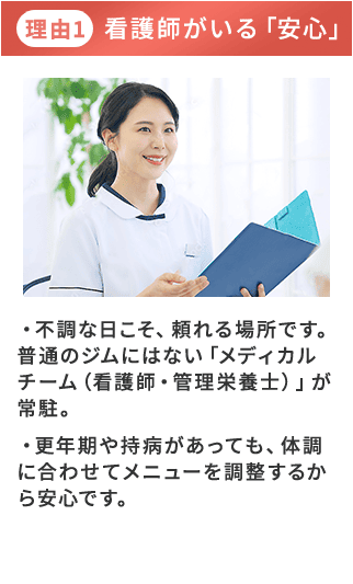 理由1 看護師がいる「安心」・不調な日こそ、頼れる場所です。普通のジムにはない「メディカルチーム（看護師・管理栄養士）」が常駐。
        ・更年期や持病があっても、体調に合わせてメニューを調整するから安心です。